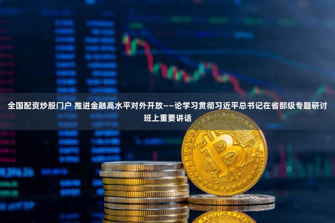 全国配资炒股门户 推进金融高水平对外开放——论学习贯彻习近平总书记在省部级专题研讨班上重要讲话