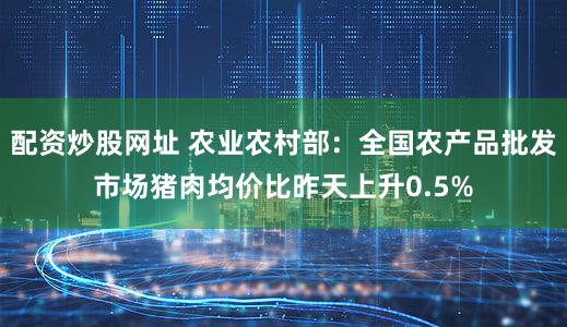 配资炒股网址 农业农村部：全国农产品批发市场猪肉均价比昨天上升0.5%