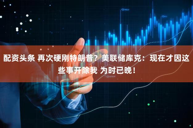配资头条 再次硬刚特朗普？美联储库克：现在才因这些事开除我 为时已晚！