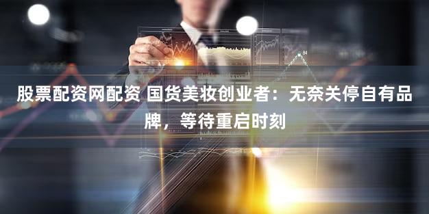 股票配资网配资 国货美妆创业者：无奈关停自有品牌，等待重启时刻