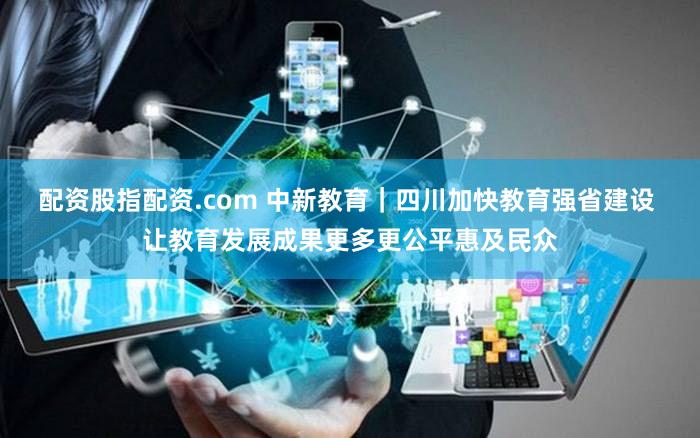 配资股指配资.com 中新教育｜四川加快教育强省建设 让教育发展成果更多更公平惠及民众
