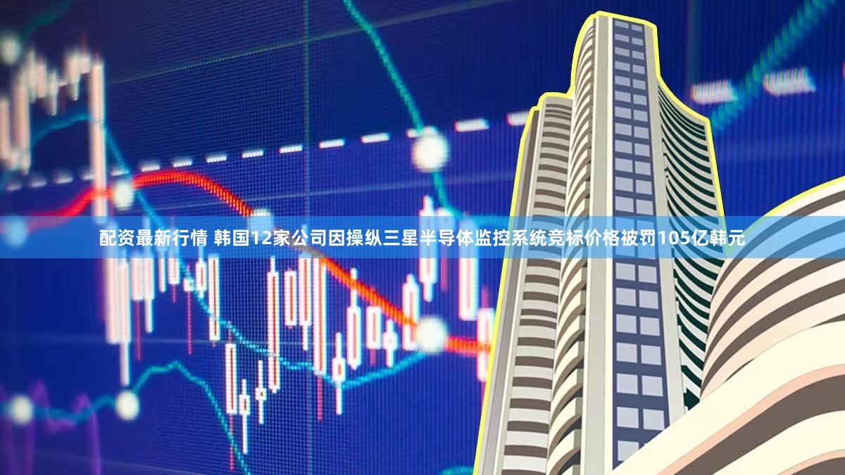 配资最新行情 韩国12家公司因操纵三星半导体监控系统竞标价格被罚105亿韩元