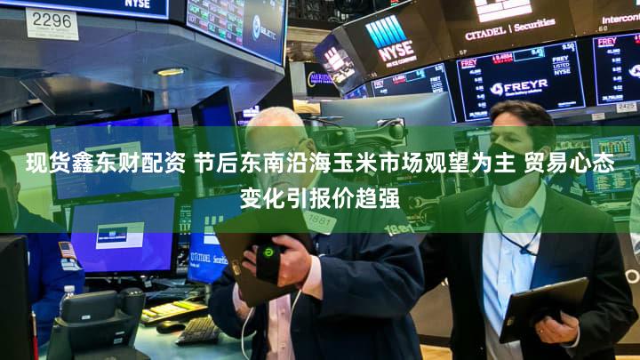 现货鑫东财配资 节后东南沿海玉米市场观望为主 贸易心态变化引报价趋强