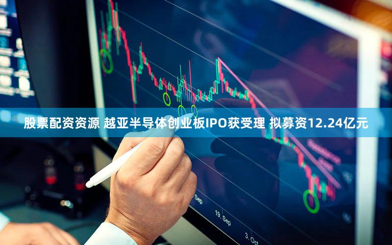 股票配资资源 越亚半导体创业板IPO获受理 拟募资12.24亿元