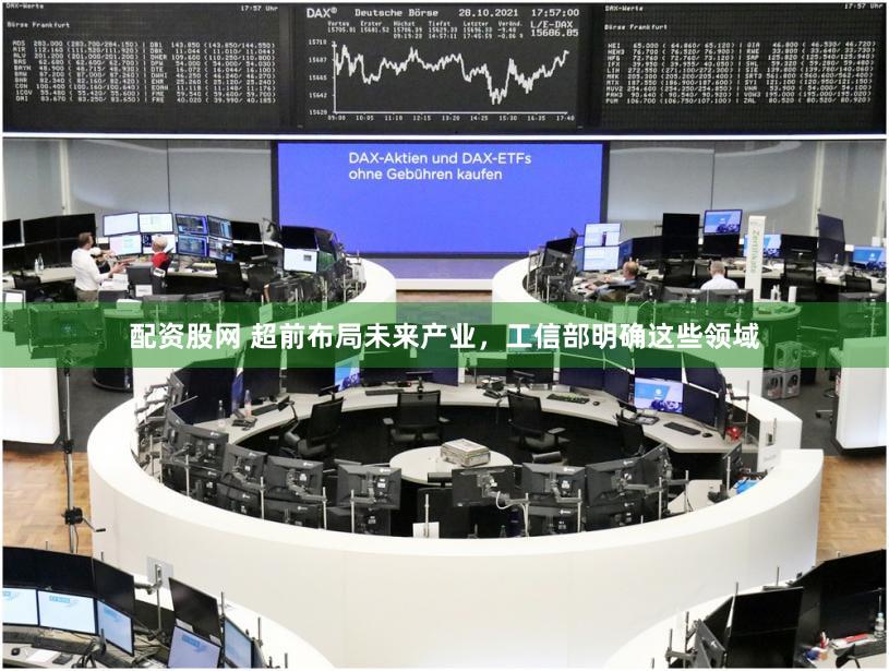 配资股网 超前布局未来产业，工信部明确这些领域
