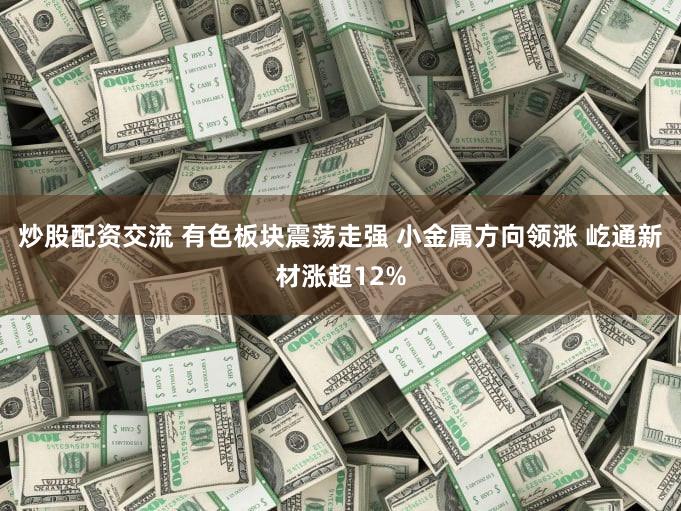 炒股配资交流 有色板块震荡走强 小金属方向领涨 屹通新材涨超12%