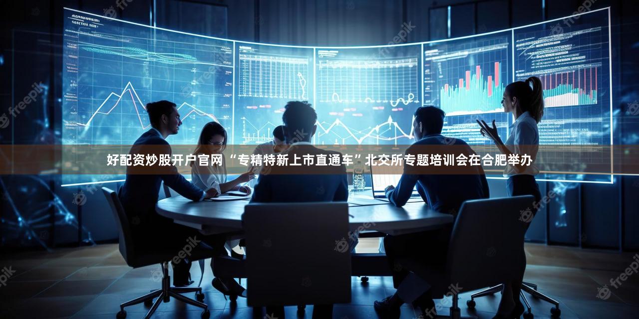 好配资炒股开户官网 “专精特新上市直通车”北交所专题培训会在合肥举办