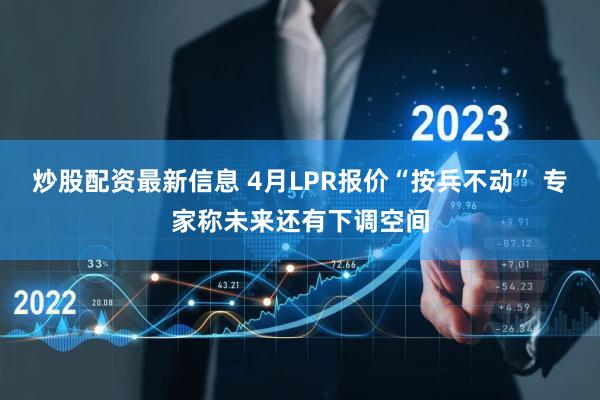 炒股配资最新信息 4月LPR报价“按兵不动” 专家称未来还有下调空间