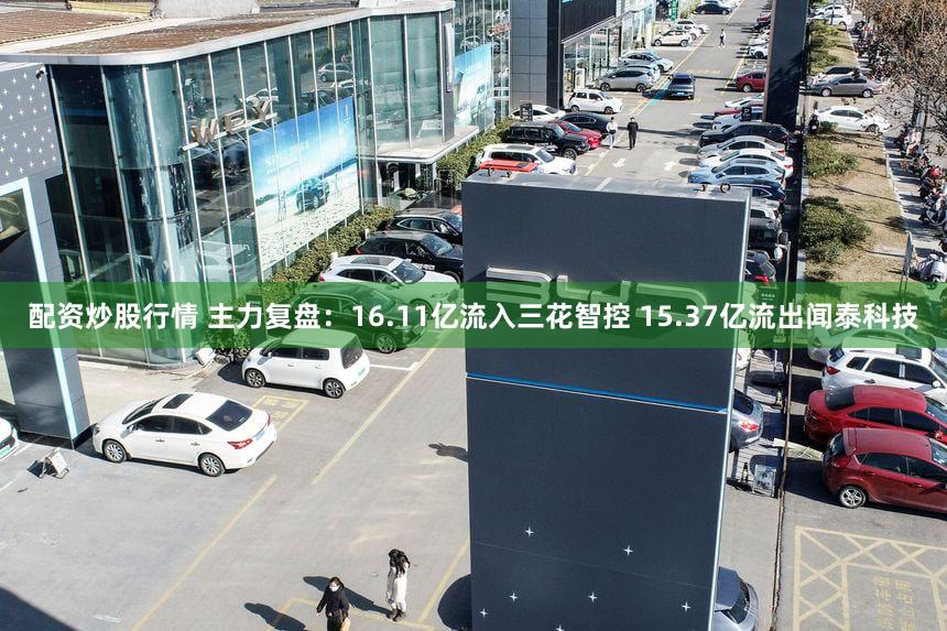 配资炒股行情 主力复盘：16.11亿流入三花智控 15.37亿流出闻泰科技