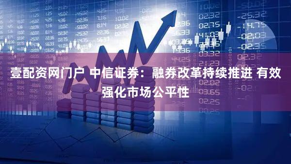 壹配资网门户 中信证券：融券改革持续推进 有效强化市场公平性