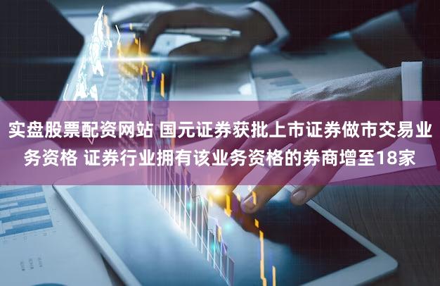 实盘股票配资网站 国元证券获批上市证券做市交易业务资格 证券行业拥有该业务资格的券商增至18家