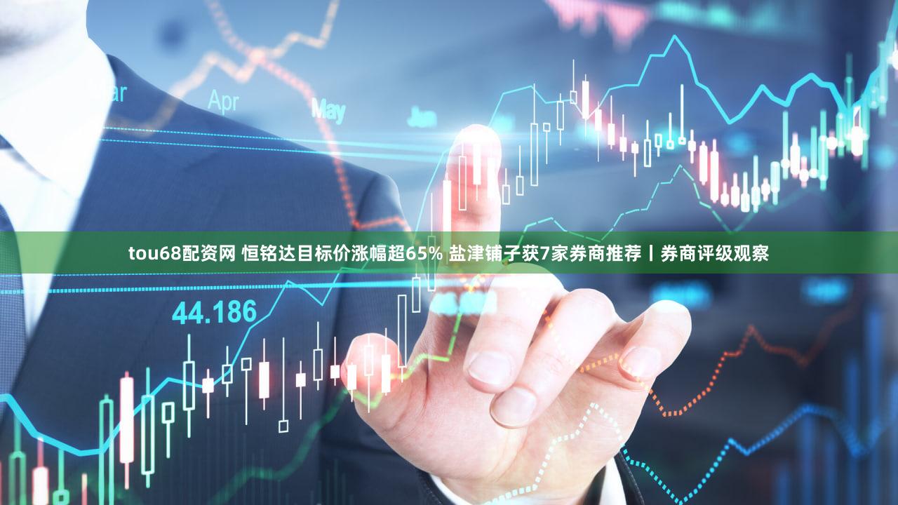 tou68配资网 恒铭达目标价涨幅超65% 盐津铺子获7家券商推荐丨券商评级观察