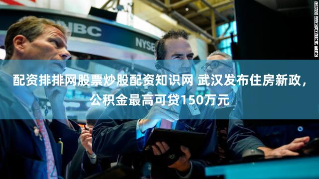 配资排排网股票炒股配资知识网 武汉发布住房新政，公积金最高可贷150万元