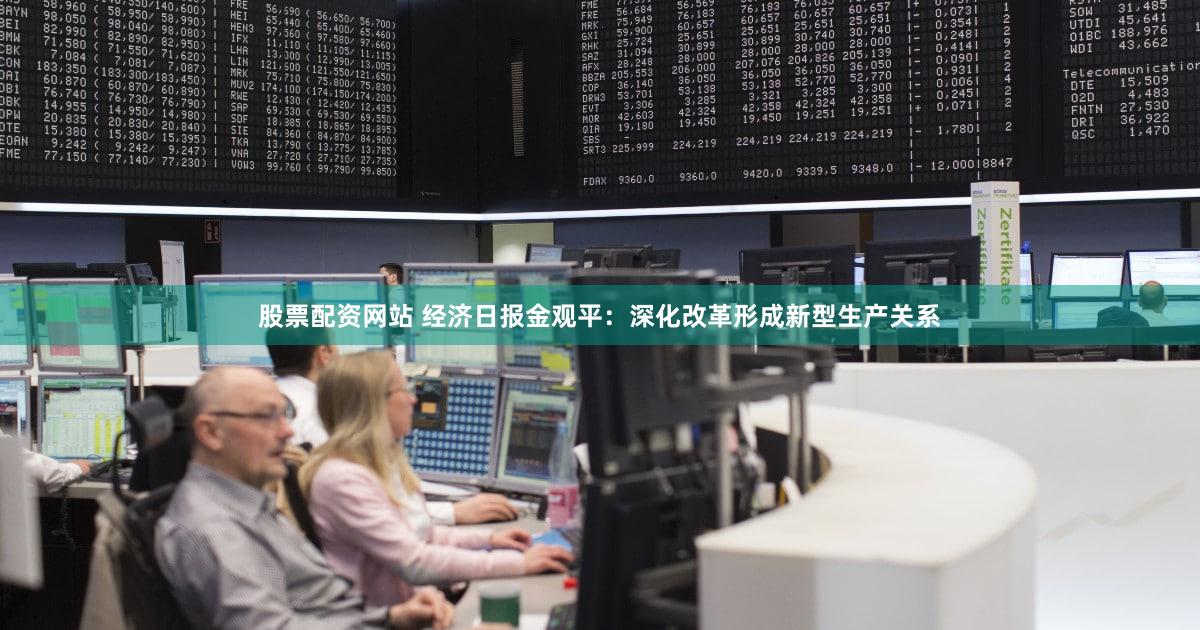 股票配资网站 经济日报金观平：深化改革形成新型生产关系