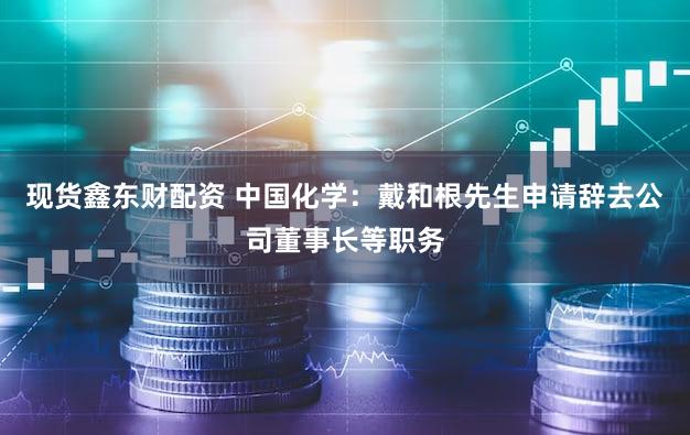 现货鑫东财配资 中国化学：戴和根先生申请辞去公司董事长等职务