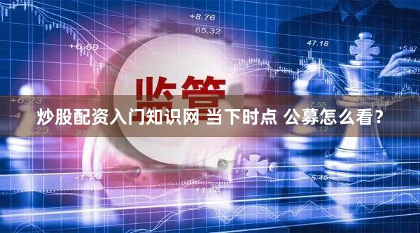 炒股配资入门知识网 当下时点 公募怎么看?