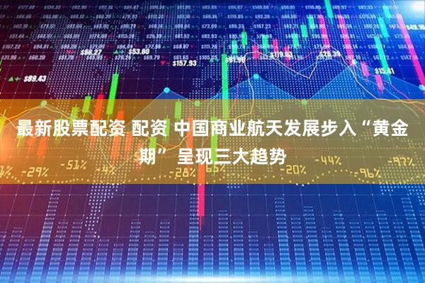最新股票配资 配资 中国商业航天发展步入“黄金期” 呈现三大趋势
