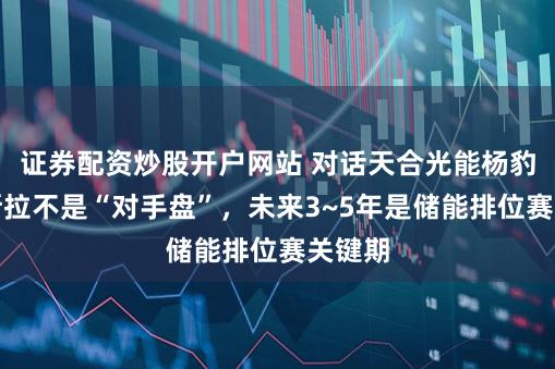 证券配资炒股开户网站 对话天合光能杨豹:特斯拉不是“对手盘”,未来3~5年是储能排位赛关键期