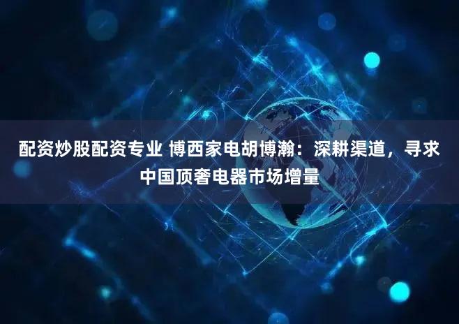 配资炒股配资专业 博西家电胡博瀚:深耕渠道,寻求中国顶奢电器市场增量