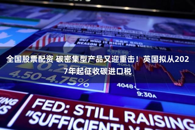 全国股票配资 碳密集型产品又迎重击！英国拟从2027年起征收碳进口税