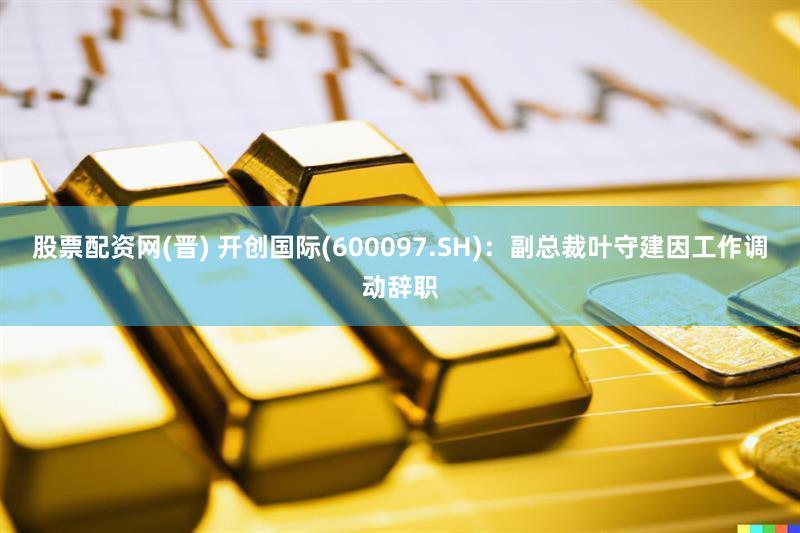 股票配资网(晋) 开创国际(600097.SH)：副总裁叶守建因工作调动辞职