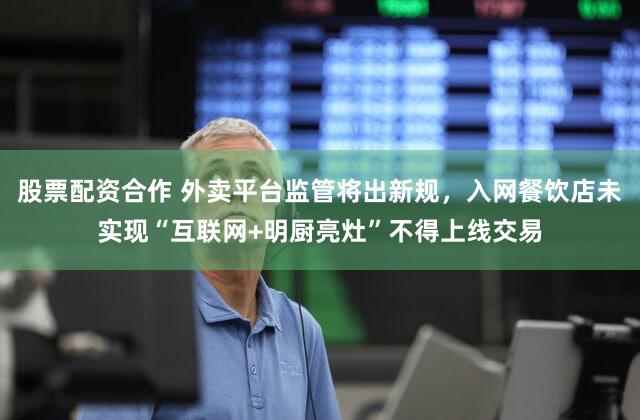 股票配资合作 外卖平台监管将出新规,入网餐饮店未实现“互联网+明厨亮灶”不得上线交易