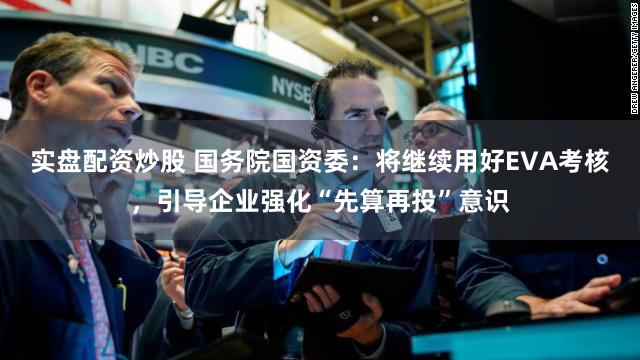 实盘配资炒股 国务院国资委:将继续用好EVA考核,引导企业强化“先算再投”意识