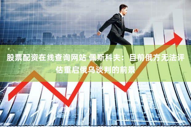 股票配资在线查询网站 佩斯科夫:目前俄方无法评估重启俄乌谈判的前景