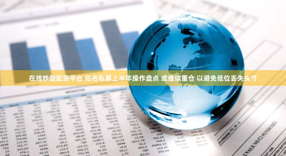 在线炒股配资平台 知名私募上半年操作盘点 或继续重仓 以避免低位丢失头寸