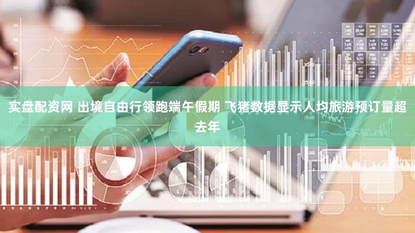实盘配资网 出境自由行领跑端午假期 飞猪数据显示人均旅游预订量超去年