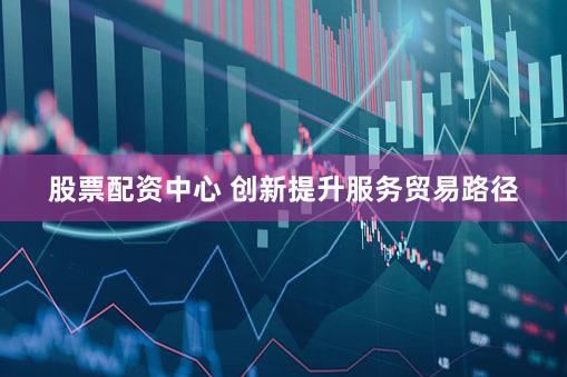 股票配资中心 创新提升服务贸易路径