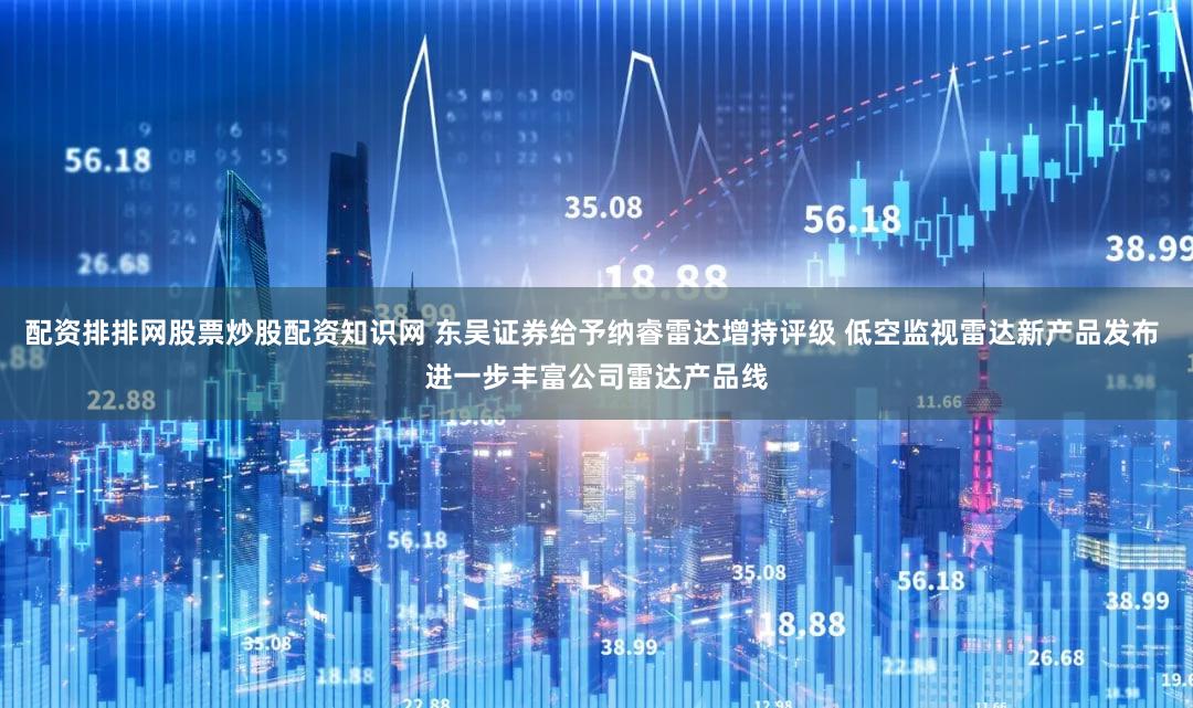 配资排排网股票炒股配资知识网 东吴证券给予纳睿雷达增持评级 低空监视雷达新产品发布 进一步丰富公司雷达产品线