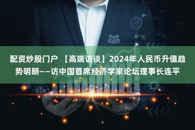 配资炒股门户 【高端访谈】2024年人民币升值趋势明朗——访中国首席经济学家论坛理事长连平