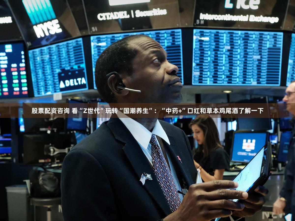 股票配资咨询 看“Z世代”玩转“国潮养生”:“中药+”口红和草本鸡尾酒了解一下