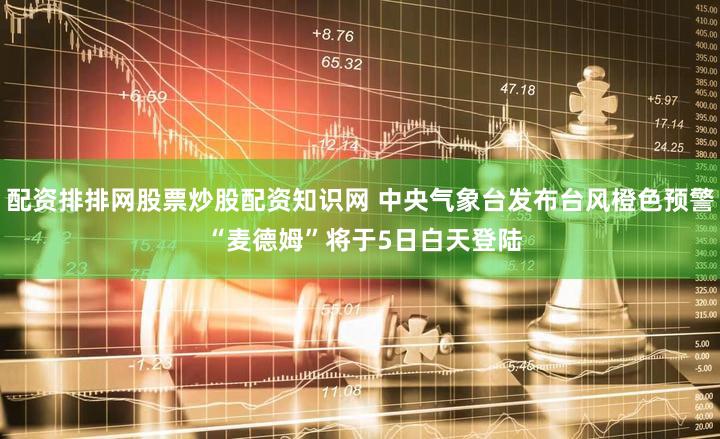 配资排排网股票炒股配资知识网 中央气象台发布台风橙色预警 “麦德姆”将于5日白天登陆