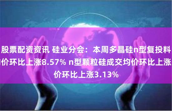 股票配资资讯 硅业分会:本周多晶硅n型复投料成交均价环比上涨8.57% n型颗粒硅成交均价环比上涨3.13%