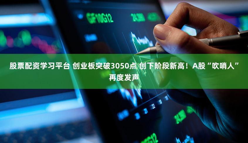 股票配资学习平台 创业板突破3050点 创下阶段新高！A股“吹哨人”再度发声