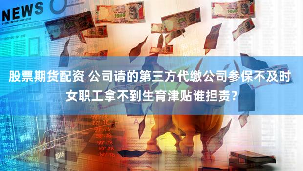 股票期货配资 公司请的第三方代缴公司参保不及时 女职工拿不到生育津贴谁担责？