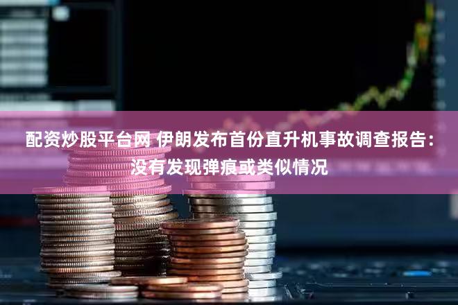 配资炒股平台网 伊朗发布首份直升机事故调查报告：没有发现弹痕或类似情况