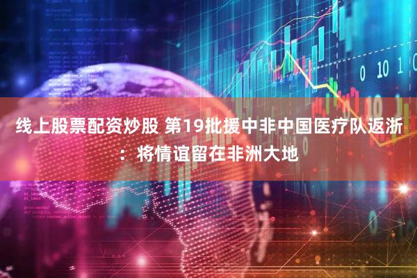 线上股票配资炒股 第19批援中非中国医疗队返浙：将情谊留在非洲大地