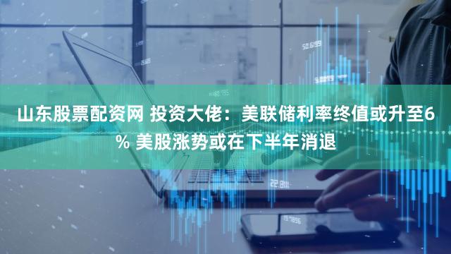 山东股票配资网 投资大佬：美联储利率终值或升至6% 美股涨势或在下半年消退