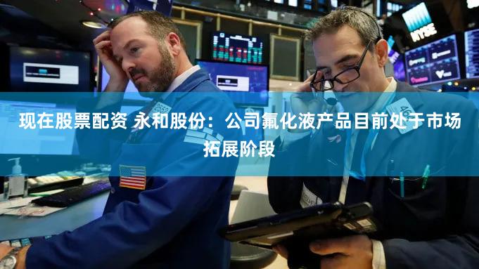 现在股票配资 永和股份：公司氟化液产品目前处于市场拓展阶段