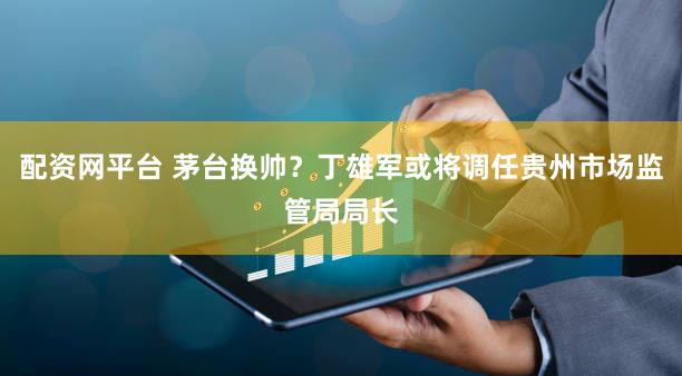 配资网平台 茅台换帅？丁雄军或将调任贵州市场监管局局长