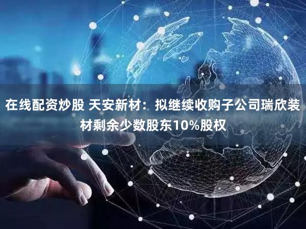 在线配资炒股 天安新材:拟继续收购子公司瑞欣装材剩余少数股东10%股权