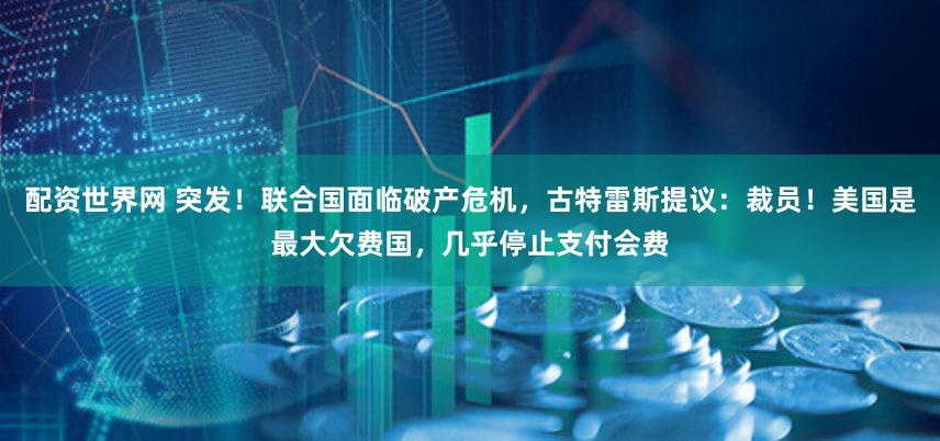配资世界网 突发！联合国面临破产危机，古特雷斯提议：裁员！美国是最大欠费国，几乎停止支付会费