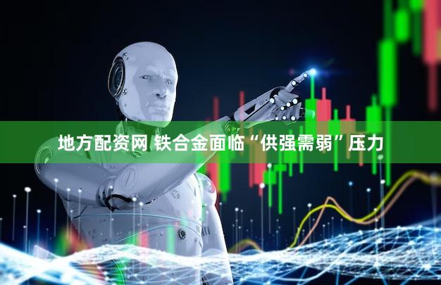 地方配资网 铁合金面临“供强需弱”压力