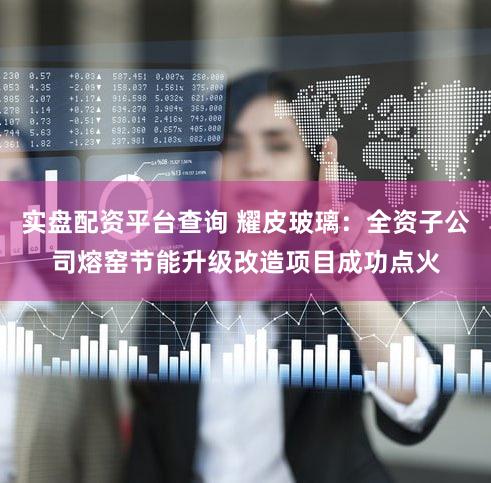 实盘配资平台查询 耀皮玻璃：全资子公司熔窑节能升级改造项目成功点火