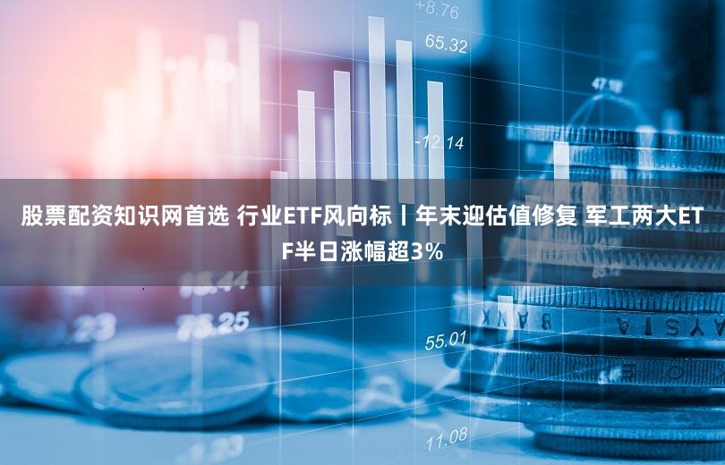 股票配资知识网首选 行业ETF风向标丨年末迎估值修复 军工两大ETF半日涨幅超3%