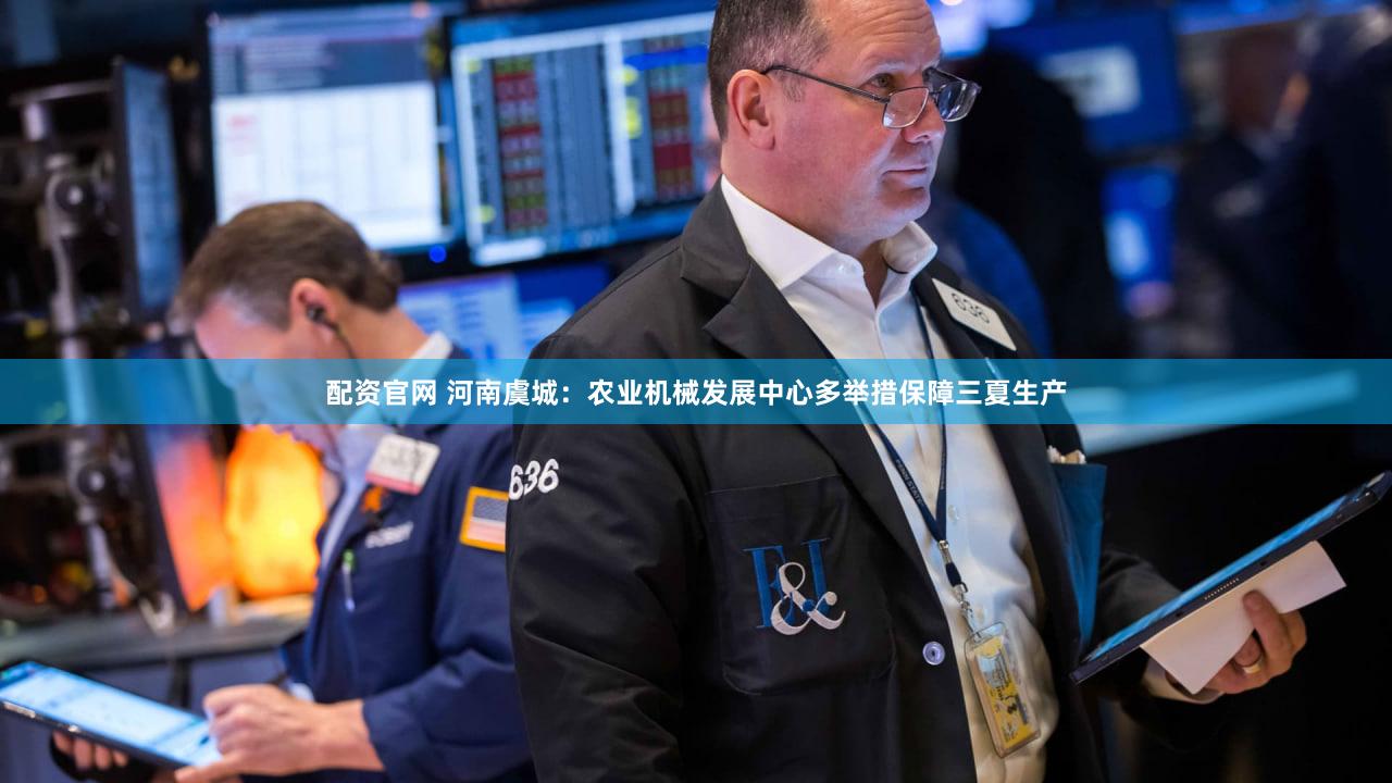配资官网 河南虞城：农业机械发展中心多举措保障三夏生产