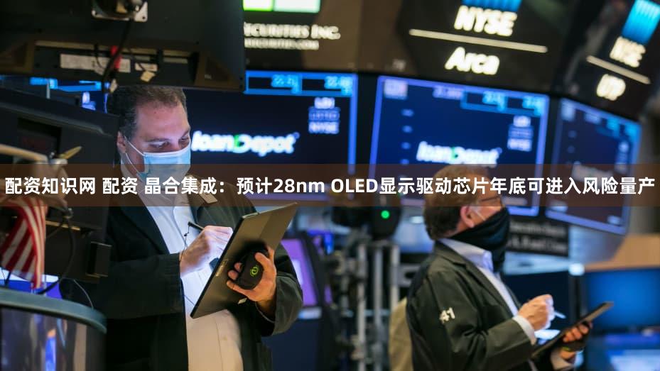 配资知识网 配资 晶合集成：预计28nm OLED显示驱动芯片年底可进入风险量产